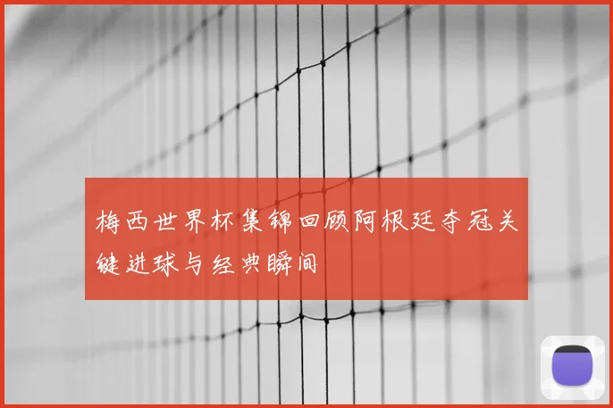 梅西世界杯集锦回顾阿根廷夺冠关键进球与经典瞬间