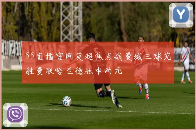 55直播官网英超焦点战曼城三球完胜曼联哈兰德独中两元