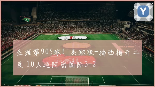 生涯第905球！美职联-梅西梅开二度 10人迈阿密国际3-2