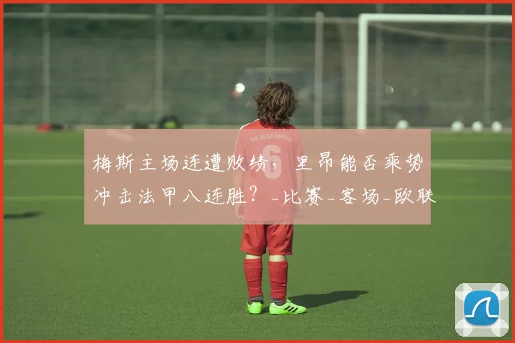 梅斯主场连遭败绩,里昂能否乘势冲击法甲八连胜?_比赛_客场_欧联