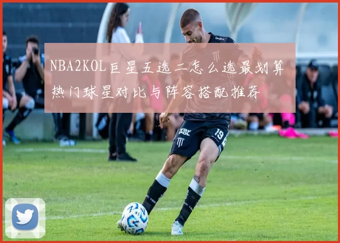 NBA2KOL巨星五选二怎么选最划算 热门球星对比与阵容搭配推荐