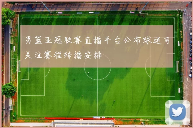 男篮亚冠联赛直播平台公布球迷可关注赛程转播安排