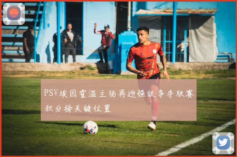 PSV埃因霍温主场再迎强敌争夺联赛积分榜关键位置