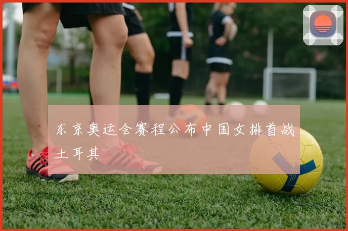 东京奥运会赛程公布中国女排首战土耳其