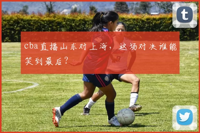 cba直播山东对上海，这场对决谁能笑到最后？