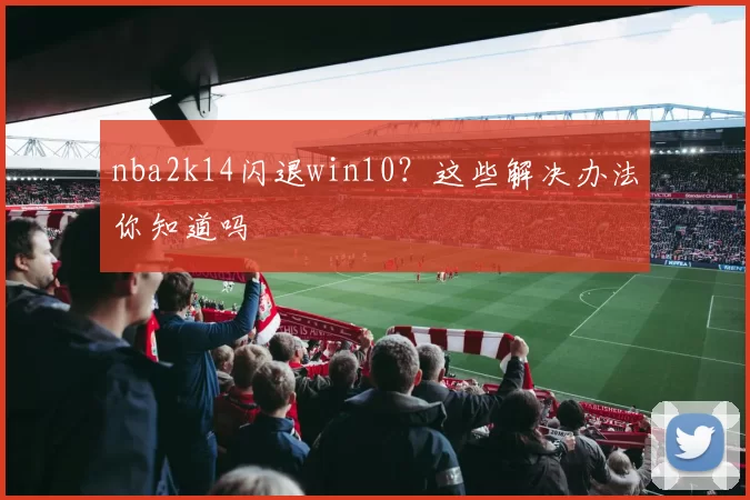 nba2k14闪退win10？这些解决办法你知道吗