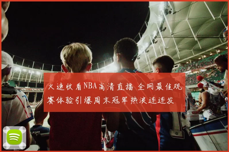 火速收看NBA高清直播 全网最佳观赛体验引爆周末冠军热浪连连发