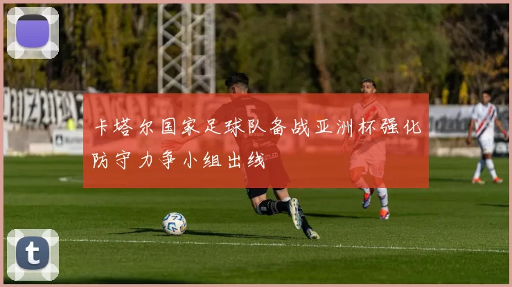 卡塔尔国家足球队备战亚洲杯强化防守力争小组出线