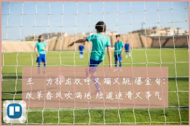 王濛为孙龙欢呼又蹦又跳 爆金句：改革春风吹满地 短道速滑又争气