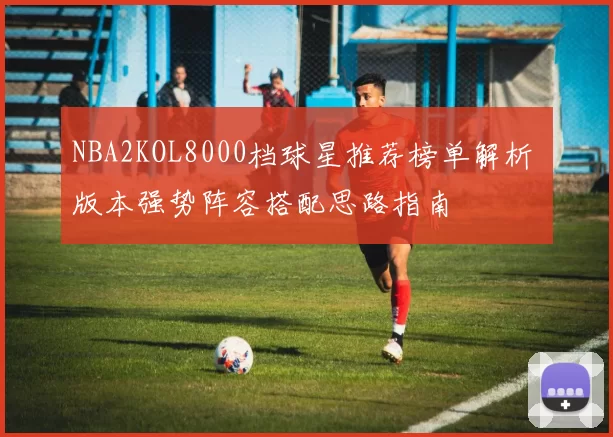 NBA2KOL8000档球星推荐榜单解析 版本强势阵容搭配思路指南