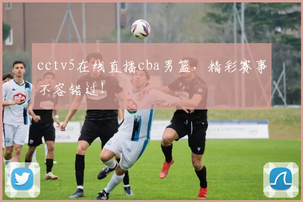 cctv5在线直播cba男篮，精彩赛事不容错过！