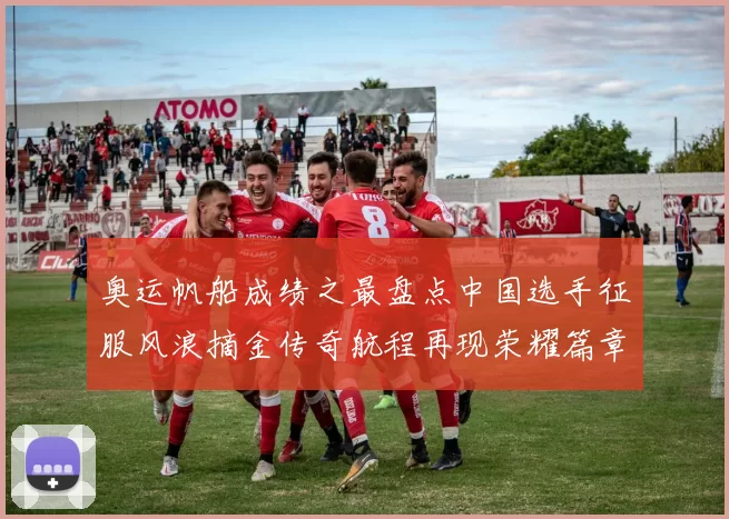 奥运帆船成绩之最盘点中国选手征服风浪摘金传奇航程再现荣耀篇章