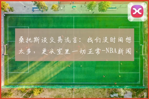 桑托斯谈交易流言：我们没时间想太多，更衣室里一切正常-NBA新闻
