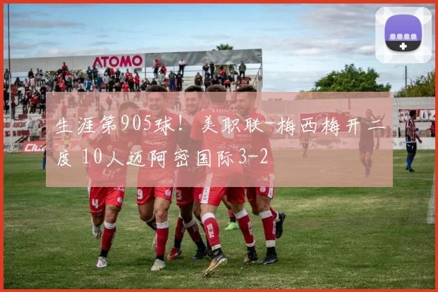 生涯第905球！美职联-梅西梅开二度 10人迈阿密国际3-2