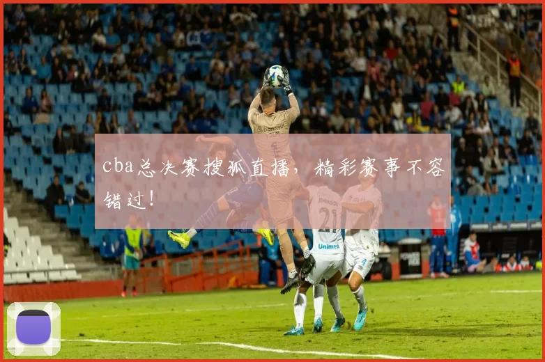 cba总决赛搜狐直播，精彩赛事不容错过！