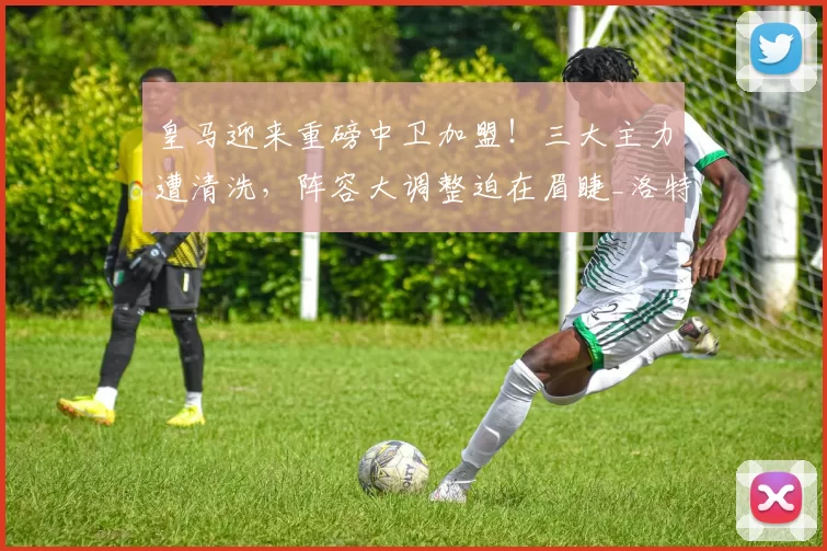 皇马迎来重磅中卫加盟!三大主力遭清洗,阵容大调整迫在眉睫_洛特贝克_本赛季_时间