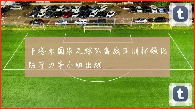 卡塔尔国家足球队备战亚洲杯强化防守力争小组出线