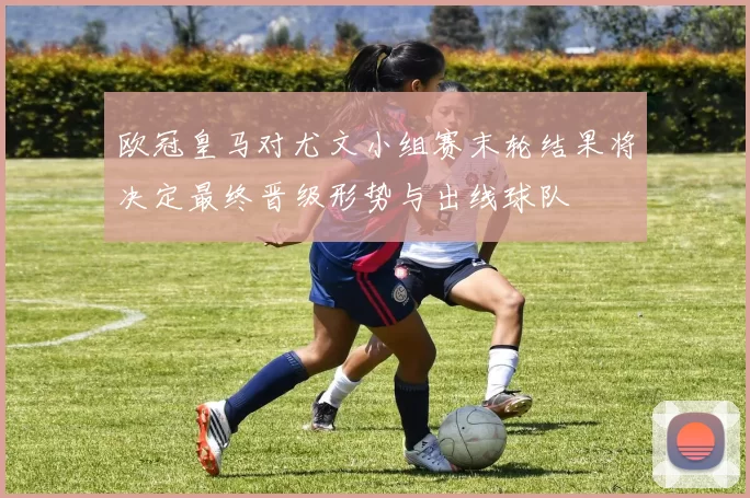 欧冠皇马对尤文小组赛末轮结果将决定最终晋级形势与出线球队