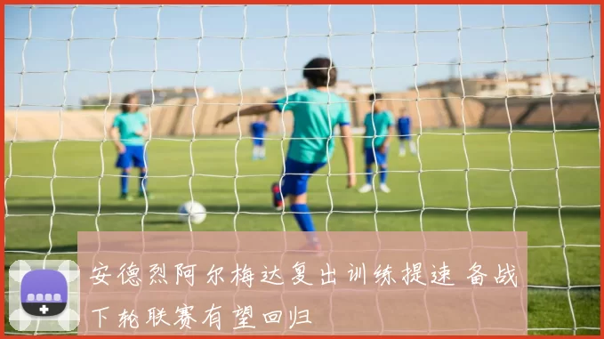 安德烈阿尔梅达复出训练提速 备战下轮联赛有望回归