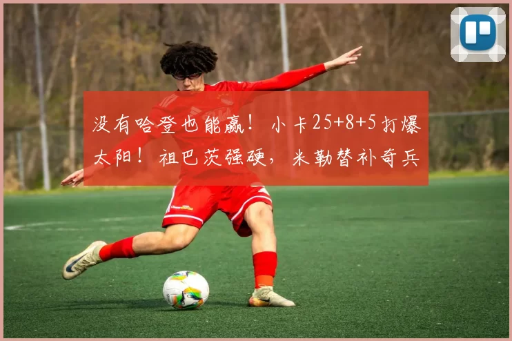 没有哈登也能赢！小卡25+8+5打爆太阳！祖巴茨强硬，米勒替补奇兵