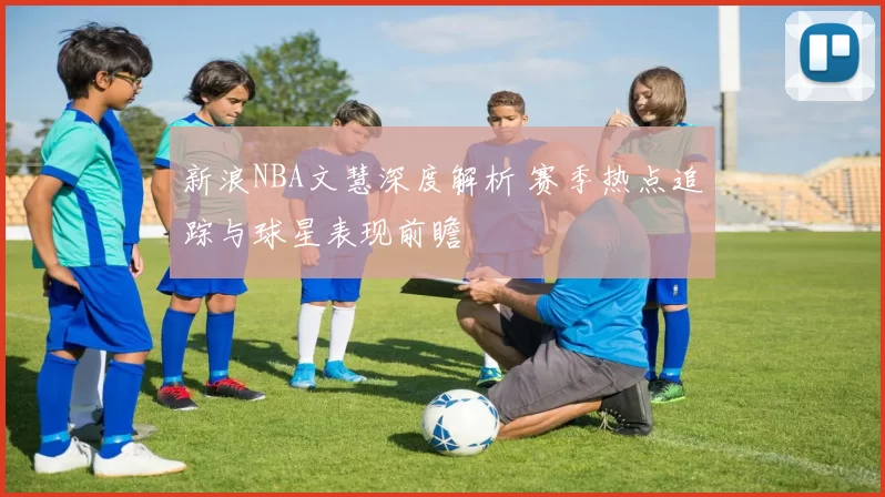 新浪NBA文慧深度解析 赛季热点追踪与球星表现前瞻