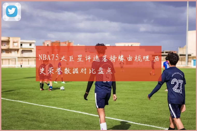 NBA75大巨星评选落榜缘由梳理 历史荣誉数据对比盘点