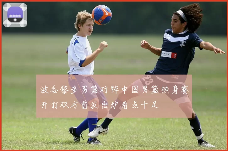 波各黎多男篮对阵中国男篮热身赛开打双方首发出炉看点十足