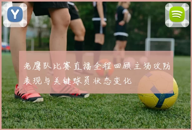 老鹰队比赛直播全程回顾主场攻防表现与关键球员状态变化