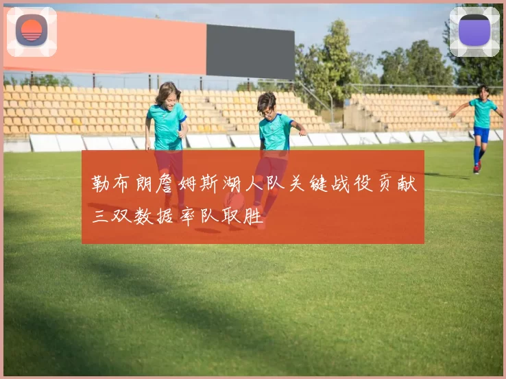 勒布朗詹姆斯湖人队关键战役贡献三双数据率队取胜