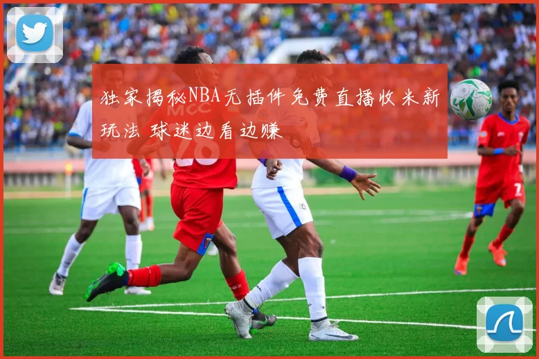 独家揭秘NBA无插件免费直播收米新玩法 球迷边看边赚