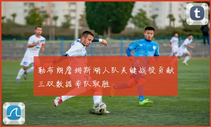 勒布朗詹姆斯湖人队关键战役贡献三双数据率队取胜