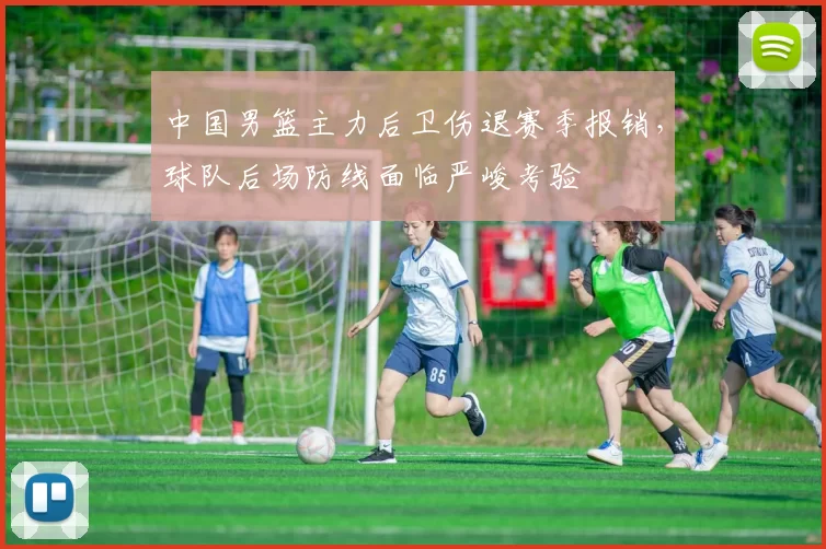 中国男篮主力后卫伤退赛季报销，球队后场防线面临严峻考验