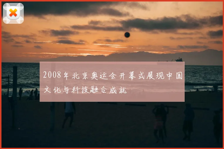 2008年北京奥运会开幕式展现中国文化与科技融合成就