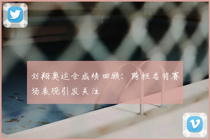 刘翔奥运会成绩回顾：跨栏名将赛场表现引发关注
