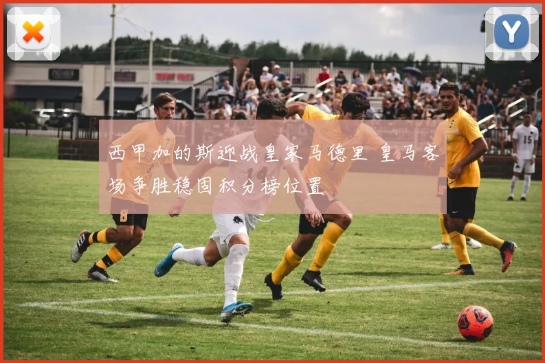 西甲加的斯迎战皇家马德里 皇马客场争胜稳固积分榜位置