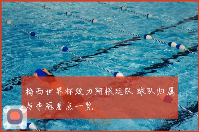 梅西世界杯效力阿根廷队 球队归属与夺冠看点一览