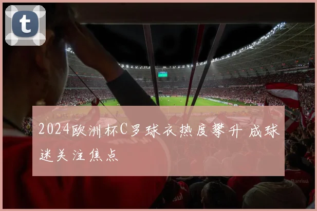 2024欧洲杯C罗球衣热度攀升 成球迷关注焦点
