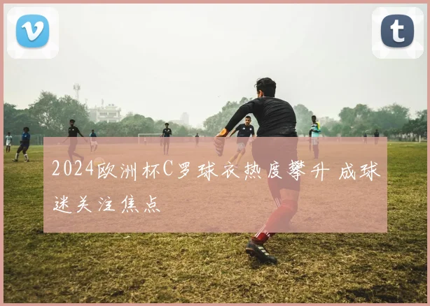 2024欧洲杯C罗球衣热度攀升 成球迷关注焦点