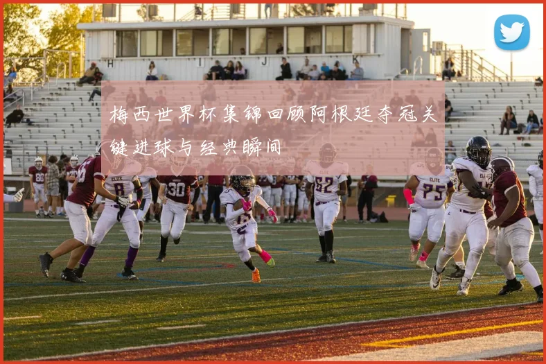 梅西世界杯集锦回顾阿根廷夺冠关键进球与经典瞬间