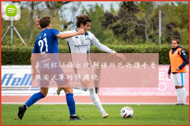 美洲杯16强出炉 阿根廷巴西携手晋级淘汰赛对阵揭晓